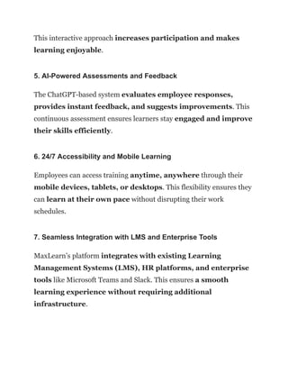 This interactive approach increases participation and makes
learning enjoyable.
5. AI-Powered Assessments and Feedback
The ChatGPT-based system evaluates employee responses,
provides instant feedback, and suggests improvements. This
continuous assessment ensures learners stay engaged and improve
their skills efficiently.
6. 24/7 Accessibility and Mobile Learning
Employees can access training anytime, anywhere through their
mobile devices, tablets, or desktops. This flexibility ensures they
can learn at their own pace without disrupting their work
schedules.
7. Seamless Integration with LMS and Enterprise Tools
MaxLearn’s platform integrates with existing Learning
Management Systems (LMS), HR platforms, and enterprise
tools like Microsoft Teams and Slack. This ensures a smooth
learning experience without requiring additional
infrastructure.
 