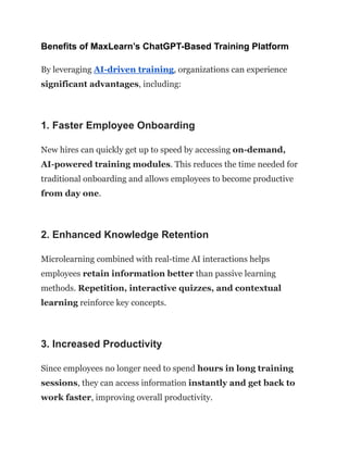 Benefits of MaxLearn’s ChatGPT-Based Training Platform
By leveraging AI-driven training, organizations can experience
significant advantages, including:
1. Faster Employee Onboarding
New hires can quickly get up to speed by accessing on-demand,
AI-powered training modules. This reduces the time needed for
traditional onboarding and allows employees to become productive
from day one.
2. Enhanced Knowledge Retention
Microlearning combined with real-time AI interactions helps
employees retain information better than passive learning
methods. Repetition, interactive quizzes, and contextual
learning reinforce key concepts.
3. Increased Productivity
Since employees no longer need to spend hours in long training
sessions, they can access information instantly and get back to
work faster, improving overall productivity.
 