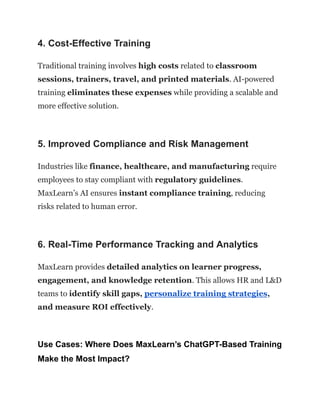 4. Cost-Effective Training
Traditional training involves high costs related to classroom
sessions, trainers, travel, and printed materials. AI-powered
training eliminates these expenses while providing a scalable and
more effective solution.
5. Improved Compliance and Risk Management
Industries like finance, healthcare, and manufacturing require
employees to stay compliant with regulatory guidelines.
MaxLearn’s AI ensures instant compliance training, reducing
risks related to human error.
6. Real-Time Performance Tracking and Analytics
MaxLearn provides detailed analytics on learner progress,
engagement, and knowledge retention. This allows HR and L&D
teams to identify skill gaps, personalize training strategies,
and measure ROI effectively.
Use Cases: Where Does MaxLearn’s ChatGPT-Based Training
Make the Most Impact?
 