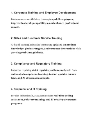 1. Corporate Training and Employee Development
Businesses can use AI-driven training to upskill employees,
improve leadership capabilities, and enhance professional
growth.
2. Sales and Customer Service Training
AI-based learning helps sales teams stay updated on product
knowledge, pitch strategies, and customer interactions while
providing real-time guidance.
3. Compliance and Regulatory Training
Industries requiring strict regulatory adherence benefit from
automated compliance training, instant updates on new
laws, and AI-driven assessments.
4. Technical and IT Training
For tech professionals, MaxLearn delivers real-time coding
assistance, software training, and IT security awareness
programs.
 