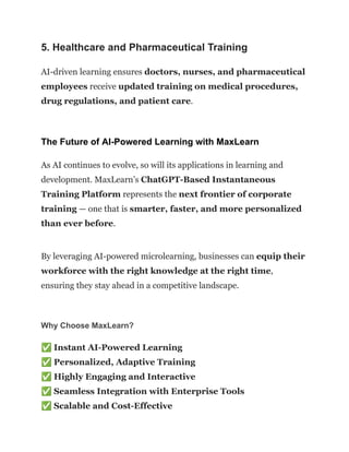 5. Healthcare and Pharmaceutical Training
AI-driven learning ensures doctors, nurses, and pharmaceutical
employees receive updated training on medical procedures,
drug regulations, and patient care.
The Future of AI-Powered Learning with MaxLearn
As AI continues to evolve, so will its applications in learning and
development. MaxLearn’s ChatGPT-Based Instantaneous
Training Platform represents the next frontier of corporate
training — one that is smarter, faster, and more personalized
than ever before.
By leveraging AI-powered microlearning, businesses can equip their
workforce with the right knowledge at the right time,
ensuring they stay ahead in a competitive landscape.
Why Choose MaxLearn?
✅Instant AI-Powered Learning​
✅Personalized, Adaptive Training​
✅Highly Engaging and Interactive​
✅Seamless Integration with Enterprise Tools​
✅Scalable and Cost-Effective
 
