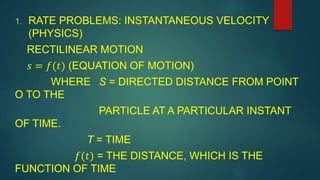 1. RATE PROBLEMS: INSTANTANEOUS VELOCITY
(PHYSICS)
RECTILINEAR MOTION
𝑠 = 𝑓(𝑡) (EQUATION OF MOTION)
WHERE S = DIRECTED DISTANCE FROM POINT
O TO THE
PARTICLE AT A PARTICULAR INSTANT
OF TIME.
T = TIME
𝑓(𝑡) = THE DISTANCE, WHICH IS THE
FUNCTION OF TIME
 