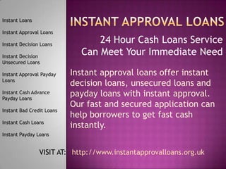 24 Hour Cash Loans Service
Can Meet Your Immediate Need
Instant Loans
Instant Approval Loans
Instant Decision Loans
Instant Decision
Unsecured Loans
Instant Approval Payday
Loans
Instant Cash Advance
Payday Loans
Instant Bad Credit Loans
Instant Cash Loans
Instant Payday Loans
Instant approval loans offer instant
decision loans, unsecured loans and
payday loans with instant approval.
Our fast and secured application can
help borrowers to get fast cash
instantly.
VISIT AT: http://www.instantapprovalloans.org.uk
 