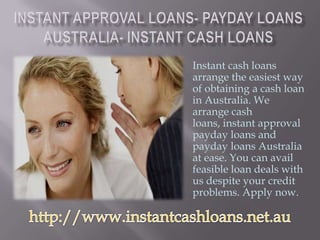Instant cash loans
arrange the easiest way
of obtaining a cash loan
in Australia. We
arrange cash
loans, instant approval
payday loans and
payday loans Australia
at ease. You can avail
feasible loan deals with
us despite your credit
problems. Apply now.
 