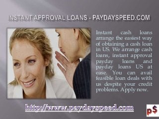 Instant cash loans
arrange the easiest way
of obtaining a cash loan
in US. We arrange cash
loans, instant approval
payday loans and
payday loans US at
ease. You can avail
feasible loan deals with
us despite your credit
problems. Apply now.
 