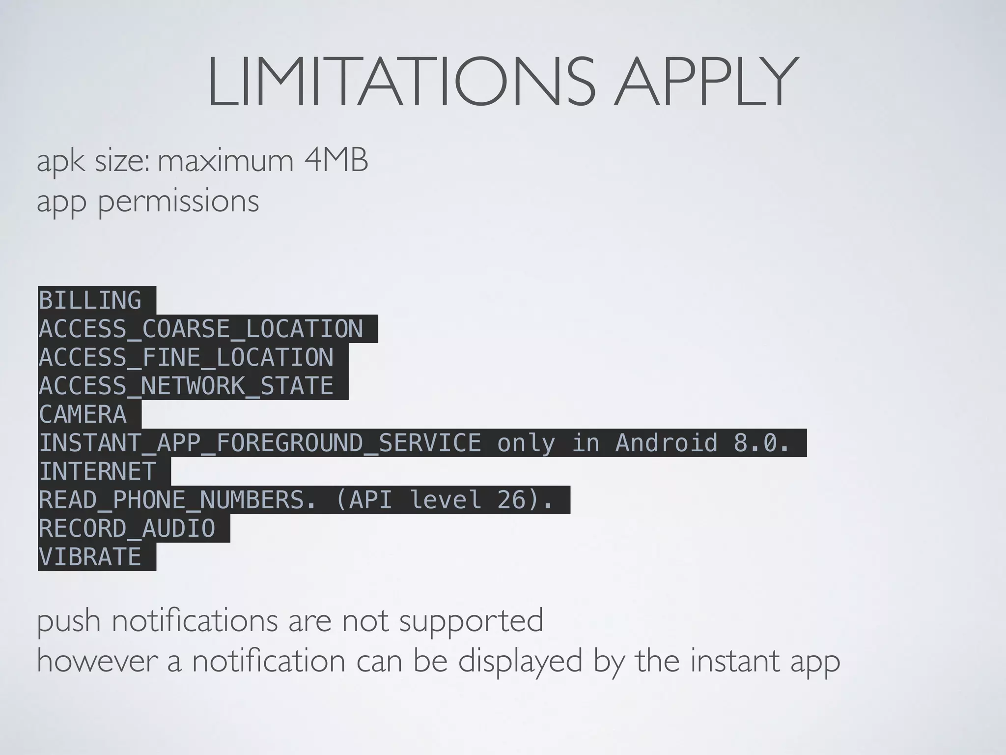 LIMITATIONS APPLY
apk size: maximum 4MB
app permissions
BILLING
ACCESS_COARSE_LOCATION
ACCESS_FINE_LOCATION
ACCESS_NETWORK_STATE
CAMERA
INSTANT_APP_FOREGROUND_SERVICE only in Android 8.0.
INTERNET
READ_PHONE_NUMBERS. (API level 26).
RECORD_AUDIO
VIBRATE
push notiﬁcations are not supported
however a notiﬁcation can be displayed by the instant app
 
