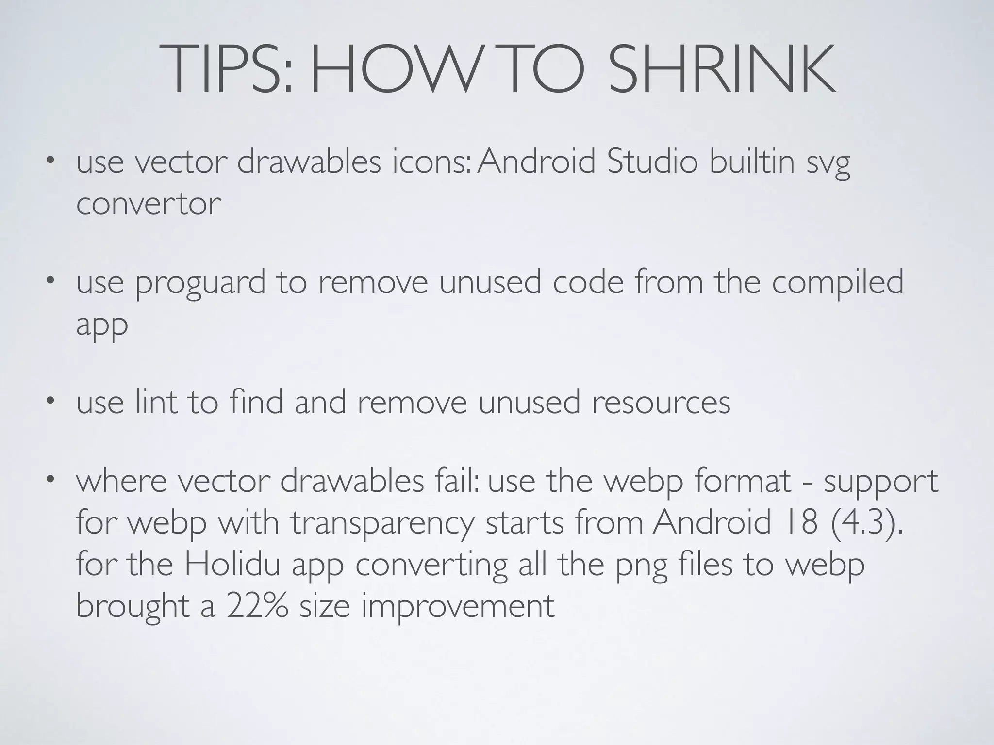TIPS: HOWTO SHRINK
• use vector drawables icons:Android Studio builtin svg
convertor
• use proguard to remove unused code from the compiled
app
• use lint to ﬁnd and remove unused resources
• where vector drawables fail: use the webp format - support
for webp with transparency starts from Android 18 (4.3). 
for the Holidu app converting all the png ﬁles to webp
brought a 22% size improvement
 