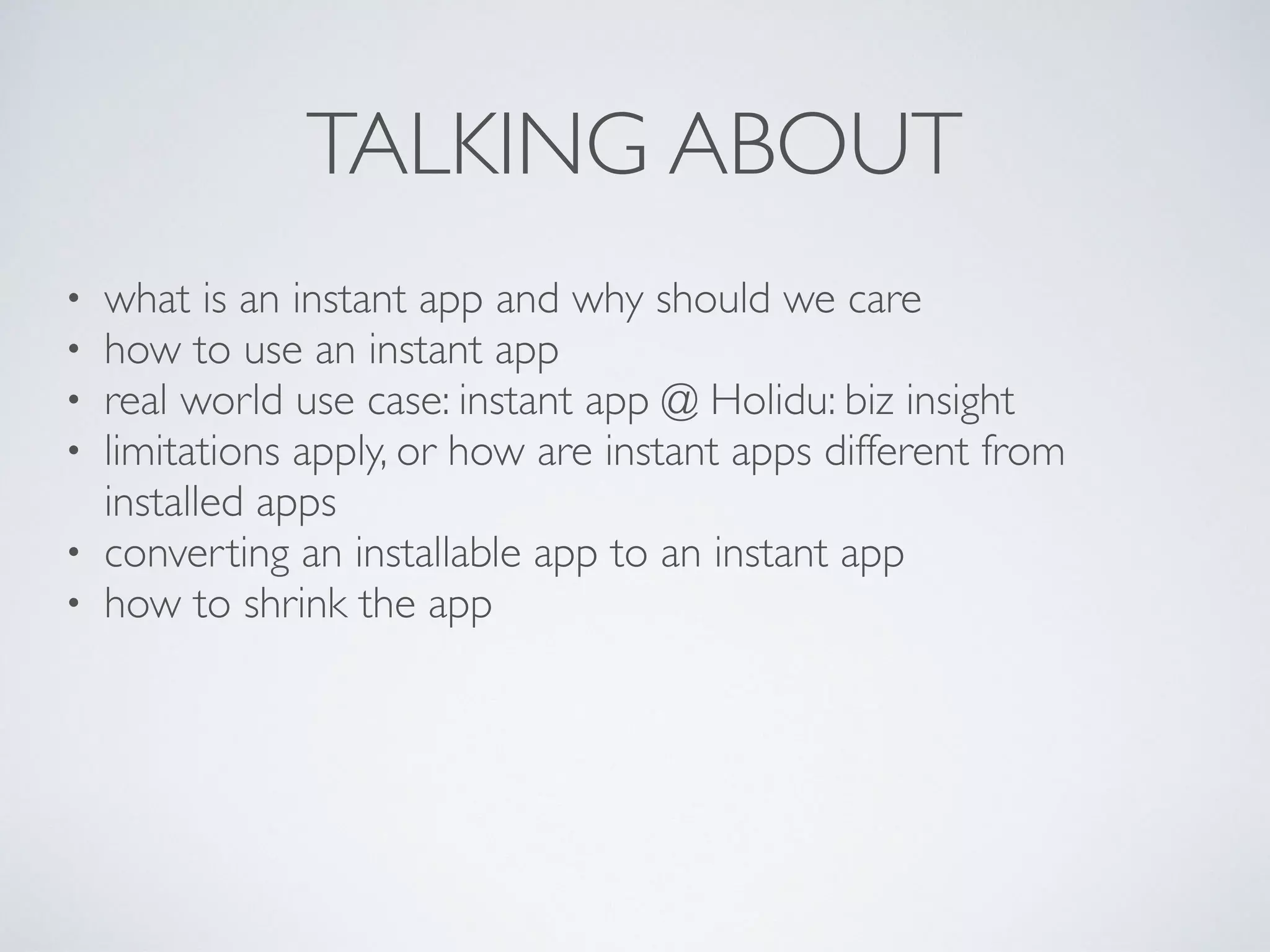TALKING ABOUT
• what is an instant app and why should we care
• how to use an instant app
• real world use case: instant app @ Holidu: biz insight
• limitations apply, or how are instant apps different from
installed apps
• converting an installable app to an instant app
• how to shrink the app
 