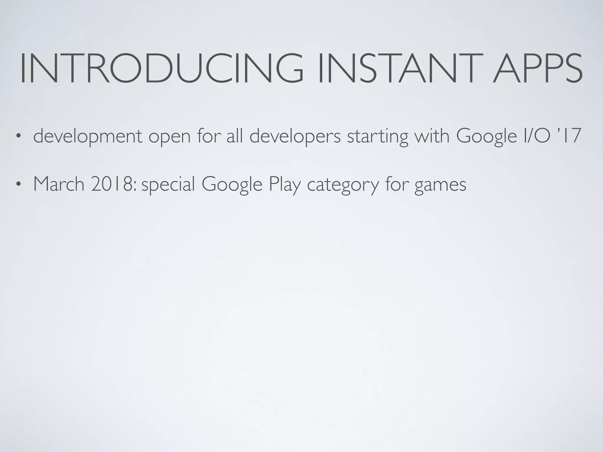 INTRODUCING INSTANT APPS
• development open for all developers starting with Google I/O ’17
• March 2018: special Google Play category for games
 