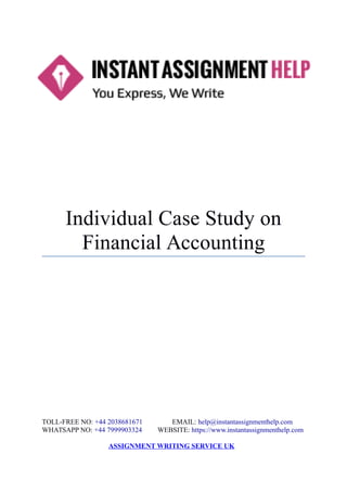 Individual Case Study on
Financial Accounting
TOLL-FREE NO: +44 2038681671 EMAIL: help@instantassignmenthelp.com
WHATSAPP NO: +44 7999903324 WEBSITE: https://www.instantassignmenthelp.com
ASSIGNMENT WRITING SERVICE UK
 
