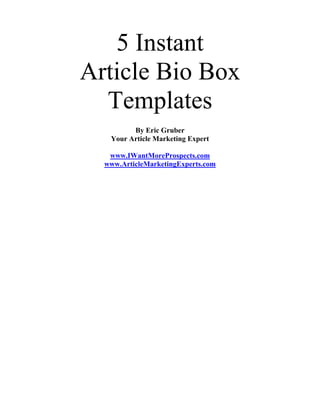 5 Instant
Article Bio Box
  Templates
         By Eric Gruber
   Your Article Marketing Expert

   www.IWantMoreProspects.com
  www.ArticleMarketingExperts.com
 