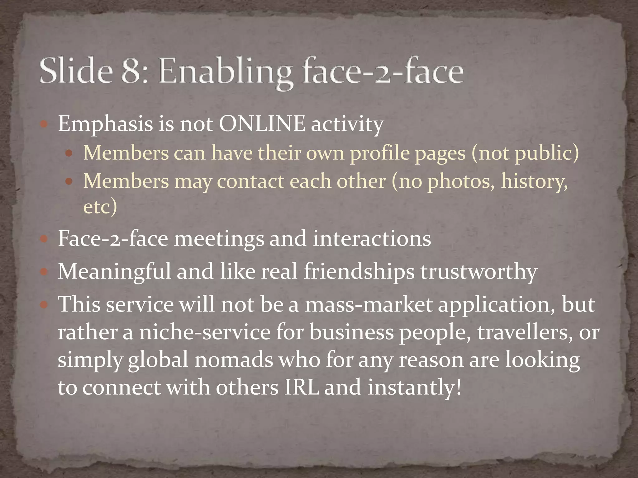 Emphasis is not ONLINE activityMemberscanhavetheirownprofile pages (not public)Membersmaycontacteachother (no photos, history, etc)Face-2-face meetings and interactionsMeaningful and like real friendshipstrustworthyThis service will not be a mass-marketapplication, butrather a niche-service for business people, travellers, or simply global nomads who for anyreason are looking to connect with others IRL and instantly!Slide 8: Enabling face-2-face	
