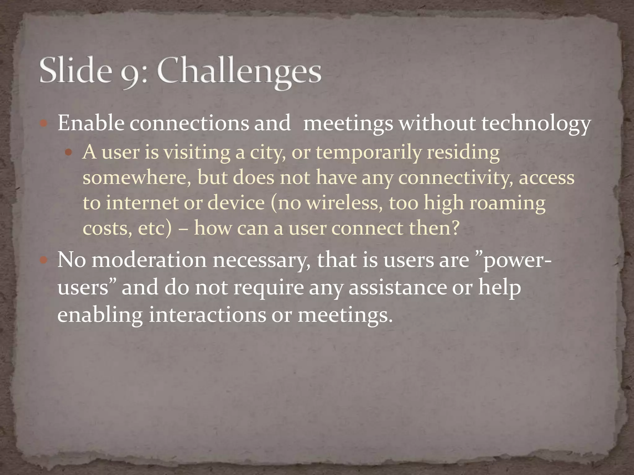 Enableconnections and  meetingswithout technologyA user is visiting a city, or temporarilyresidingsomewhere, butdoes not haveanyconnectivity, access to internet or device (no wireless, too high roamingcosts, etc) – howcan a userconnectthen?No moderation necessary, that is users are ”power-users” and do not requireanyassistance or helpenablinginteractions or meetings.Slide 9: Challenges