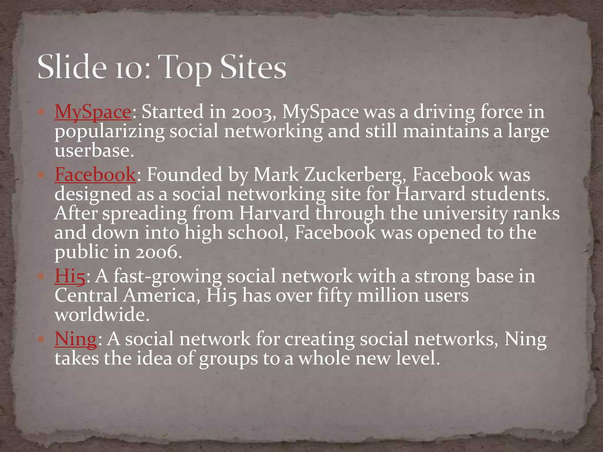 MySpace: Started in 2003, MySpace was a driving force in popularizing social networking and still maintains a large userbase. Facebook: Founded by Mark Zuckerberg, Facebook was designed as a social networking site for Harvard students. After spreading from Harvard through the university ranks and down into high school, Facebook was opened to the public in 2006.Hi5: A fast-growing social network with a strong base in Central America, Hi5 has over fifty million users worldwide.Ning: A social network for creating social networks, Ning takes the idea of groups to a whole new level. Slide 10: TopSites