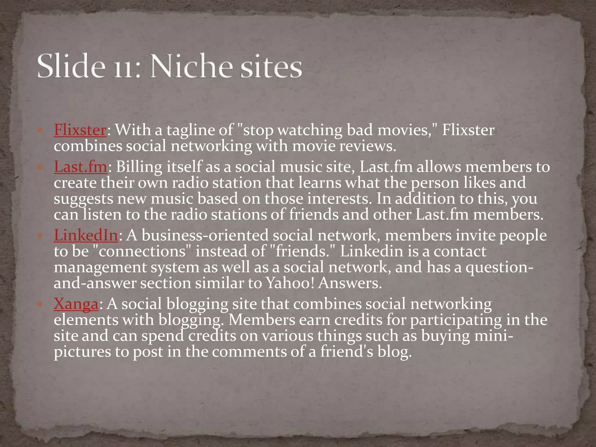 Flixster: With a tagline of "stop watching bad movies," Flixster combines social networking with movie reviews.Last.fm: Billing itself as a social music site, Last.fm allows members to create their own radio station that learns what the person likes and suggests new music based on those interests. In addition to this, you can listen to the radio stations of friends and other Last.fm members.LinkedIn: A business-oriented social network, members invite people to be "connections" instead of "friends." Linkedin is a contact management system as well as a social network, and has a question-and-answer section similar to Yahoo! Answers.Xanga: A social blogging site that combines social networking elements with blogging. Members earn credits for participating in the site and can spend credits on various things such as buying mini-pictures to post in the comments of a friend's blog.Slide 11: Nichesites
