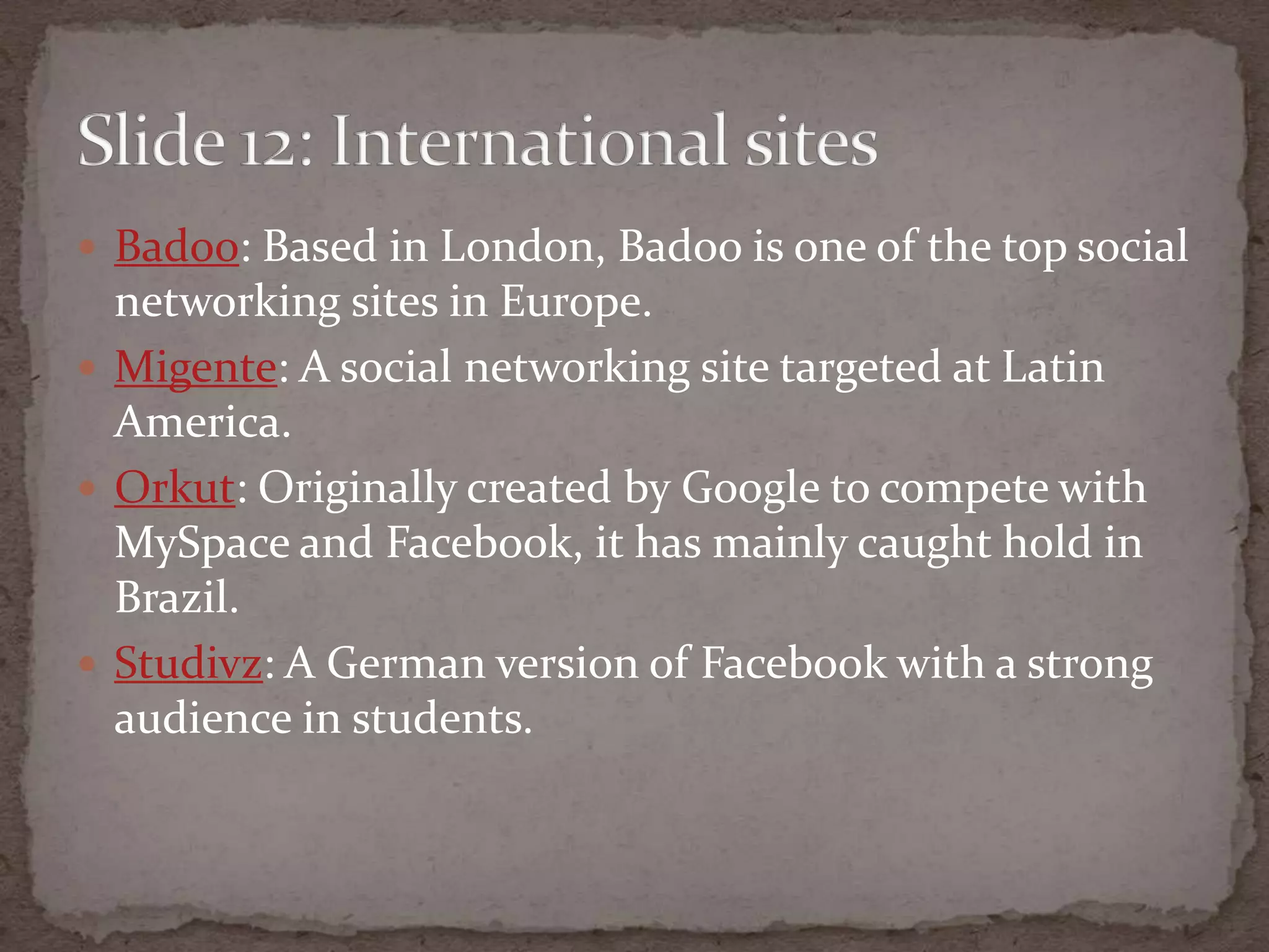 Badoo: Based in London, Badoo is one of the top social networking sites in Europe.Migente: A social networking site targeted at Latin America.Orkut: Originally created by Google to compete with MySpace and Facebook, it has mainly caught hold in Brazil.Studivz: A German version of Facebook with a strong audience in students.Slide 12: International sites