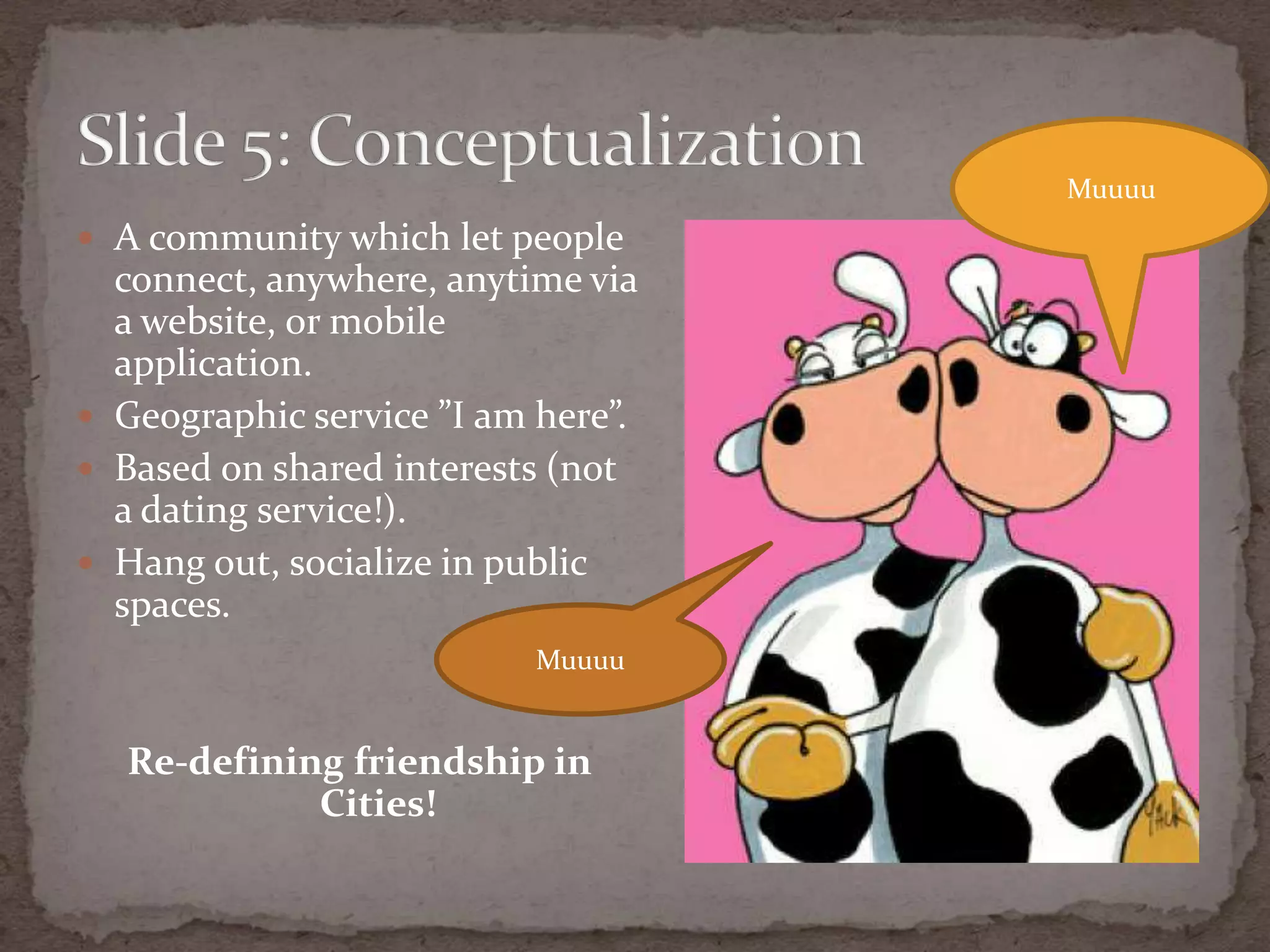 A communitywhichletpeopleconnect, anywhere, anytime via a website, or mobile application.Geographic service ”I am here”.Based on sharedinterests (not a dating service!).Hang out, socialize in public spaces.Re-definingfriendship in Cities!Slide 5: ConceptualizationMuuuuMuuuu