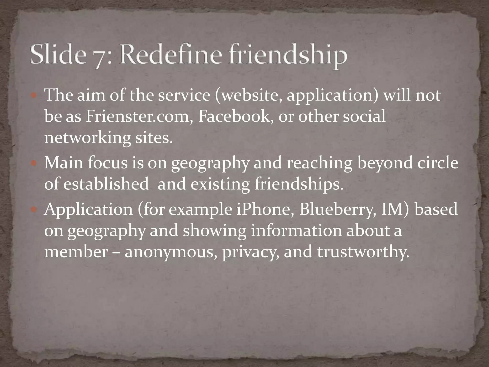The aim of the service (website, application) will not be as Frienster.com, Facebook, or other social networkingsites.Main focus is on geography and reachingbeyondcircle of established  and existingfriendships.Application (for exampleiPhone, Blueberry, IM) based on geography and showing information about a member – anonymous, privacy, and trustworthy.Slide 7: Redefinefriendship