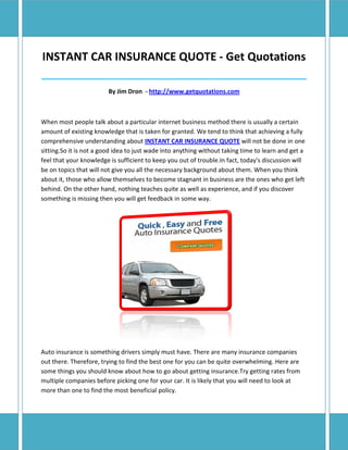 INSTANT CAR INSURANCE QUOTE - Get Quotations
______________________________________________________________________________

                         By Jim Dron - http://www.getquotations.com



When most people talk about a particular internet business method there is usually a certain
amount of existing knowledge that is taken for granted. We tend to think that achieving a fully
comprehensive understanding about INSTANT CAR INSURANCE QUOTE will not be done in one
sitting.So it is not a good idea to just wade into anything without taking time to learn and get a
feel that your knowledge is sufficient to keep you out of trouble.In fact, today's discussion will
be on topics that will not give you all the necessary background about them. When you think
about it, those who allow themselves to become stagnant in business are the ones who get left
behind. On the other hand, nothing teaches quite as well as experience, and if you discover
something is missing then you will get feedback in some way.




Auto insurance is something drivers simply must have. There are many insurance companies
out there. Therefore, trying to find the best one for you can be quite overwhelming. Here are
some things you should know about how to go about getting insurance.Try getting rates from
multiple companies before picking one for your car. It is likely that you will need to look at
more than one to find the most beneficial policy.
 