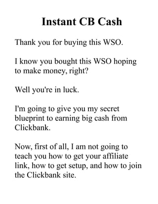 Instant CB Cash
Thank you for buying this WSO.
I know you bought this WSO hoping
to make money, right?
Well you're in luck.
I'm going to give you my secret
blueprint to earning big cash from
Clickbank.
Now, first of all, I am not going to
teach you how to get your affiliate
link, how to get setup, and how to join
the Clickbank site.
 