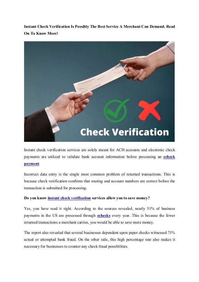 Instant Check Verification Is Possibly The Best Service A Merchant Can Demand. Read
On To Know More!
Instant check verification services are solely meant for ACH accounts and electronic check
payments are utilized to validate bank account information before processing an echeck
payment.
Incorrect data entry is the single most common problem of returned transactions. This is
because check verification confirms that routing and account numbers are correct before the
transaction is submitted for processing.
Do you know instant check verification services allow you to save money?
Yes, you have read it right. According to the sources revealed, nearly 51% of business
payments in the US are processed through echecks every year. This is because the fewer
returned transactions a merchant carries, you would be able to save more money.
The report also revealed that several businesses dependent upon paper checks witnessed 71%
actual or attempted bank fraud. On the other side, this high percentage rate also makes it
necessary for businesses to counter any check fraud possibilities.
 