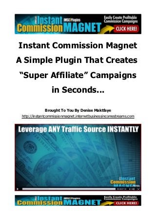Instant Commission Magnet
A Simple Plugin That Creates
“Super Affiliate” Campaigns
                 in Seconds...

              Brought To You By Denise Maktfaye
 http://instantcommissionmagnet.internetbusinessincomestreams.com
 