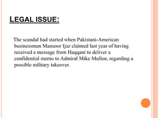 LEGAL ISSUE: 
The scandal had started when Pakistani-American 
businessman Mansoor Ijaz claimed last year of having 
received a message from Haqqani to deliver a 
confidential memo to Admiral Mike Mullen, regarding a 
possible military takeover. 
 