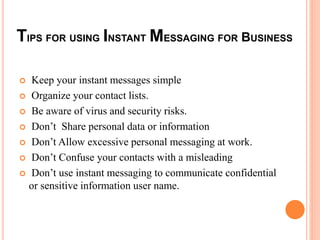 TIPS FOR USING INSTANTMESSAGING FOR BUSINESS 
 Keep your instant messages simple 
 Organize your contact lists. 
 Be aware of virus and security risks. 
 Don’t Share personal data or information 
 Don’t Allow excessive personal messaging at work. 
 Don’t Confuse your contacts with a misleading 
 Don’t use instant messaging to communicate confidential 
or sensitive information user name. 
 