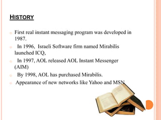 HISTORY 
o First real instant messaging program was developed in 
1987. 
o In 1996, Israeli Software firm named Mirabilis 
launched ICQ, 
o In 1997, AOL released AOL Instant Messenger 
(AIM) 
o By 1998, AOL has purchased Mirabilis. 
o Appearance of new networks like Yahoo and MSN 
 