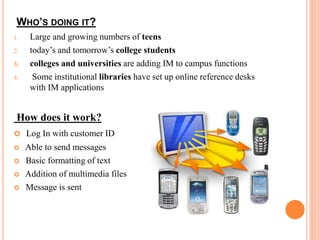 WHO’S DOING IT? 
1. Large and growing numbers of teens 
2. today’s and tomorrow’s college students 
3. colleges and universities are adding IM to campus functions 
4. Some institutional libraries have set up online reference desks 
with IM applications 
How does it work? 
 Log In with customer ID 
 Able to send messages 
 Basic formatting of text 
 Addition of multimedia files 
 Message is sent 
 