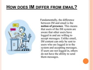 HOW DOES IM DIFFER FROM EMAIL? 
Fundamentally, the difference 
between IM and email is the 
notion of presence. This means 
that users of the IM system are 
aware that other users have 
logged in and are willing to 
accept messages. Unlike email, 
IM content can only be sent to 
users who are logged in to the 
system and accepting messages. 
If users are not logged in, others 
do not have the ability to send 
them messages. 
 