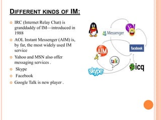 DIFFERENT KINDS OF IM: 
 IRC (Internet Relay Chat) is 
granddaddy of IM—introduced in 
1988 
 AOL Instant Messenger (AIM) is, 
by far, the most widely used IM 
service 
 Yahoo and MSN also offer 
messaging services . 
 Skype 
 Facebook 
 Google Talk is new player . 
 
