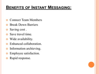 BENEFITS OF INSTANT MESSAGING: 
 Connect Team Members 
 Break Down Barriers 
 Saving cost . 
 Save travel time. 
 Wide availability. 
 Enhanced collaboration. 
 Information archieving. 
 Employee satisfaction. 
 Rapid response. 
 