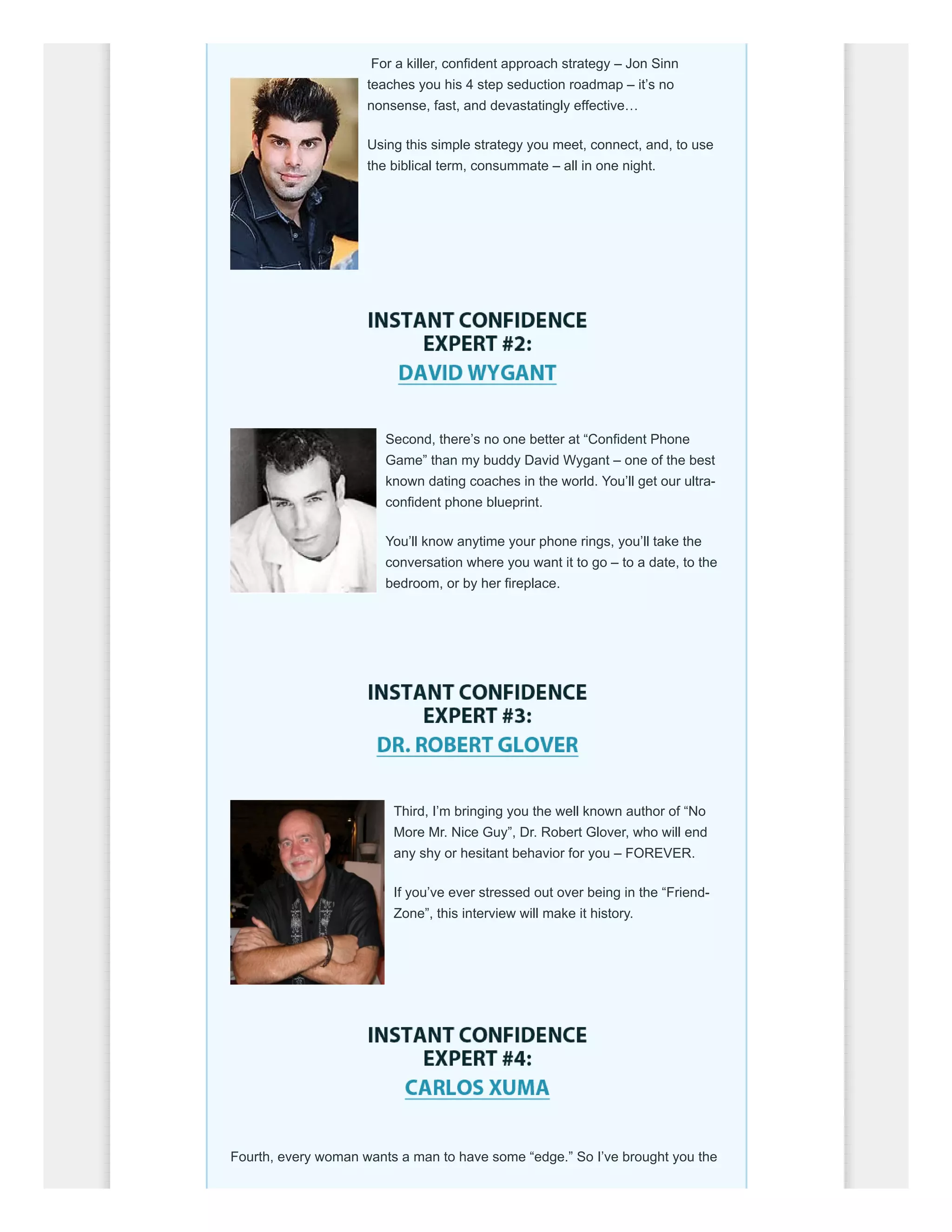 For a killer, confident approach strategy – Jon Sinn
teaches you his 4 step seduction roadmap – it’s no
nonsense, fast, and devastatingly effective…
Using this simple strategy you meet, connect, and, to use
the biblical term, consummate – all in one night.
Second, there’s no one better at “Confident Phone
Game” than my buddy David Wygant – one of the best
known dating coaches in the world. You’ll get our ultra-
confident phone blueprint.
You’ll know anytime your phone rings, you’ll take the
conversation where you want it to go – to a date, to the
bedroom, or by her fireplace.
Third, I’m bringing you the well known author of “No
More Mr. Nice Guy”, Dr. Robert Glover, who will end
any shy or hesitant behavior for you – FOREVER.
If you’ve ever stressed out over being in the “Friend-
Zone”, this interview will make it history.
Fourth, every woman wants a man to have some “edge.” So I’ve brought you the
 