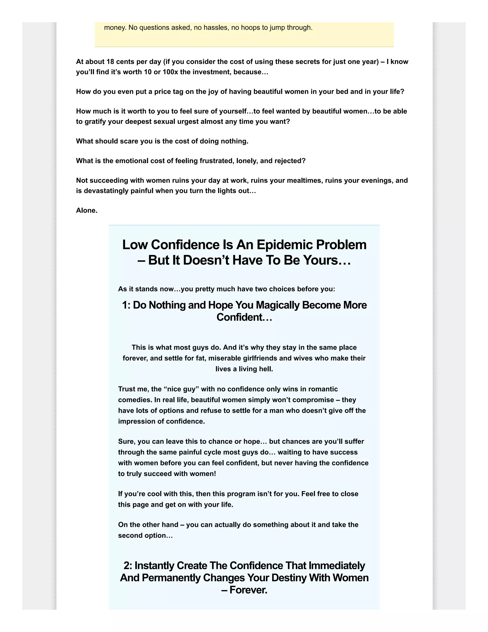 money. No questions asked, no hassles, no hoops to jump through.
At about 18 cents per day (if you consider the cost of using these secrets for just one year) – I know
you’ll find it’s worth 10 or 100x the investment, because…
How do you even put a price tag on the joy of having beautiful women in your bed and in your life?
How much is it worth to you to feel sure of yourself…to feel wanted by beautiful women…to be able
to gratify your deepest sexual urgest almost any time you want?
What should scare you is the cost of doing nothing.
What is the emotional cost of feeling frustrated, lonely, and rejected?
Not succeeding with women ruins your day at work, ruins your mealtimes, ruins your evenings, and
is devastatingly painful when you turn the lights out…
Alone.
Low Confidence Is An Epidemic Problem
– But It Doesn’t Have To Be Yours…
As it stands now…you pretty much have two choices before you:
1: Do Nothing and Hope You Magically Become More
Confident…
This is what most guys do. And it’s why they stay in the same place
forever, and settle for fat, miserable girlfriends and wives who make their
lives a living hell.
Trust me, the “nice guy” with no confidence only wins in romantic
comedies. In real life, beautiful women simply won’t compromise – they
have lots of options and refuse to settle for a man who doesn’t give off the
impression of confidence.
Sure, you can leave this to chance or hope… but chances are you’ll suffer
through the same painful cycle most guys do… waiting to have success
with women before you can feel confident, but never having the confidence
to truly succeed with women!
If you’re cool with this, then this program isn’t for you. Feel free to close
this page and get on with your life.
On the other hand – you can actually do something about it and take the
second option…
2: Instantly Create The Confidence That Immediately
And Permanently Changes Your Destiny With Women
– Forever.
 