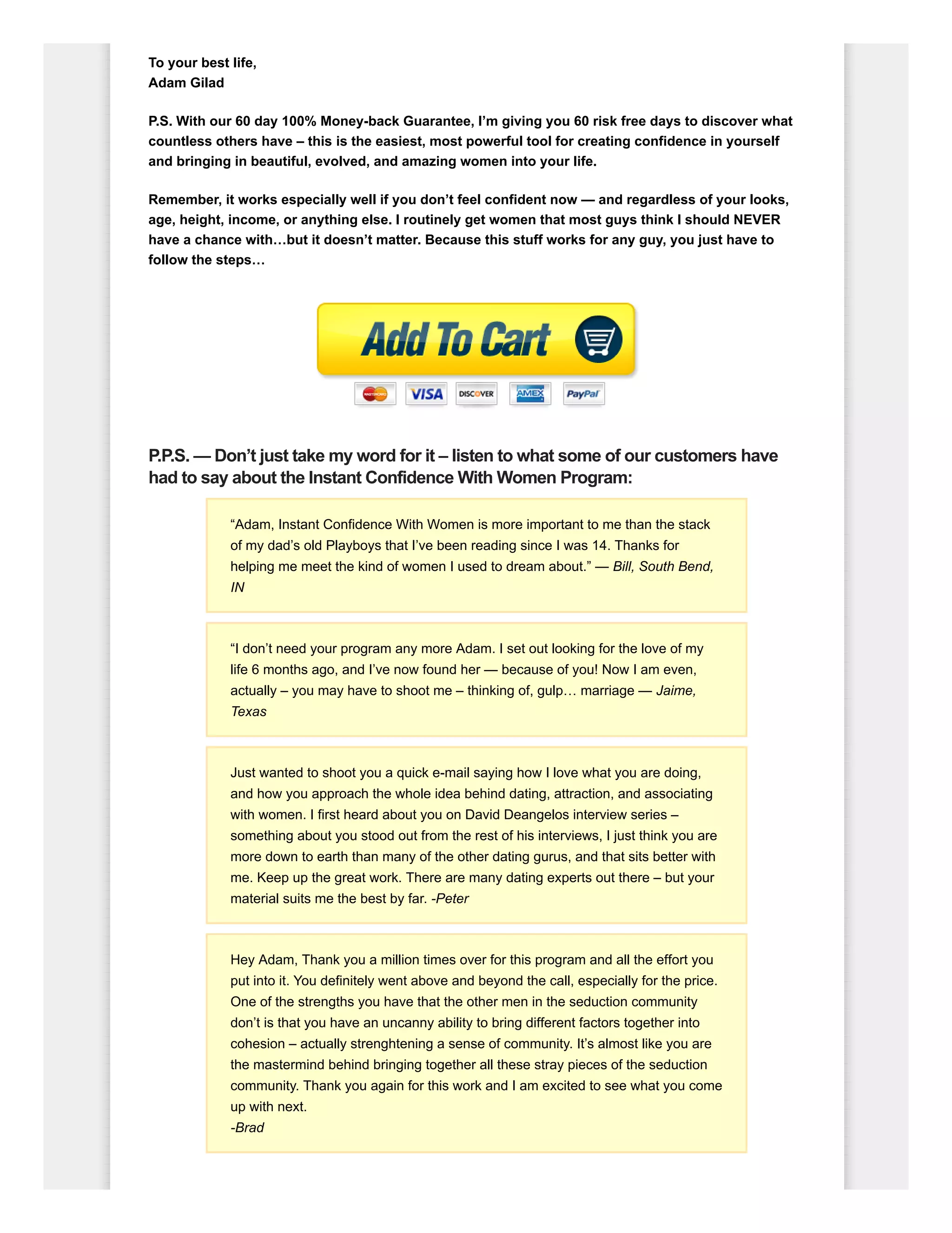 To your best life,
Adam Gilad
P.S. With our 60 day 100% Money-back Guarantee, I’m giving you 60 risk free days to discover what
countless others have – this is the easiest, most powerful tool for creating confidence in yourself
and bringing in beautiful, evolved, and amazing women into your life.
Remember, it works especially well if you don’t feel confident now — and regardless of your looks,
age, height, income, or anything else. I routinely get women that most guys think I should NEVER
have a chance with…but it doesn’t matter. Because this stuff works for any guy, you just have to
follow the steps…
P.P.S. — Don’t just take my word for it – listen to what some of our customers have
had to say about the Instant Confidence With Women Program:
“Adam, Instant Confidence With Women is more important to me than the stack
of my dad’s old Playboys that I’ve been reading since I was 14. Thanks for
helping me meet the kind of women I used to dream about.” — Bill, South Bend,
IN
“I don’t need your program any more Adam. I set out looking for the love of my
life 6 months ago, and I’ve now found her — because of you! Now I am even,
actually – you may have to shoot me – thinking of, gulp… marriage — Jaime,
Texas
Just wanted to shoot you a quick e-mail saying how I love what you are doing,
and how you approach the whole idea behind dating, attraction, and associating
with women. I first heard about you on David Deangelos interview series –
something about you stood out from the rest of his interviews, I just think you are
more down to earth than many of the other dating gurus, and that sits better with
me. Keep up the great work. There are many dating experts out there – but your
material suits me the best by far. -Peter
Hey Adam, Thank you a million times over for this program and all the effort you
put into it. You definitely went above and beyond the call, especially for the price.
One of the strengths you have that the other men in the seduction community
don’t is that you have an uncanny ability to bring different factors together into
cohesion – actually strenghtening a sense of community. It’s almost like you are
the mastermind behind bringing together all these stray pieces of the seduction
community. Thank you again for this work and I am excited to see what you come
up with next.
-Brad
 