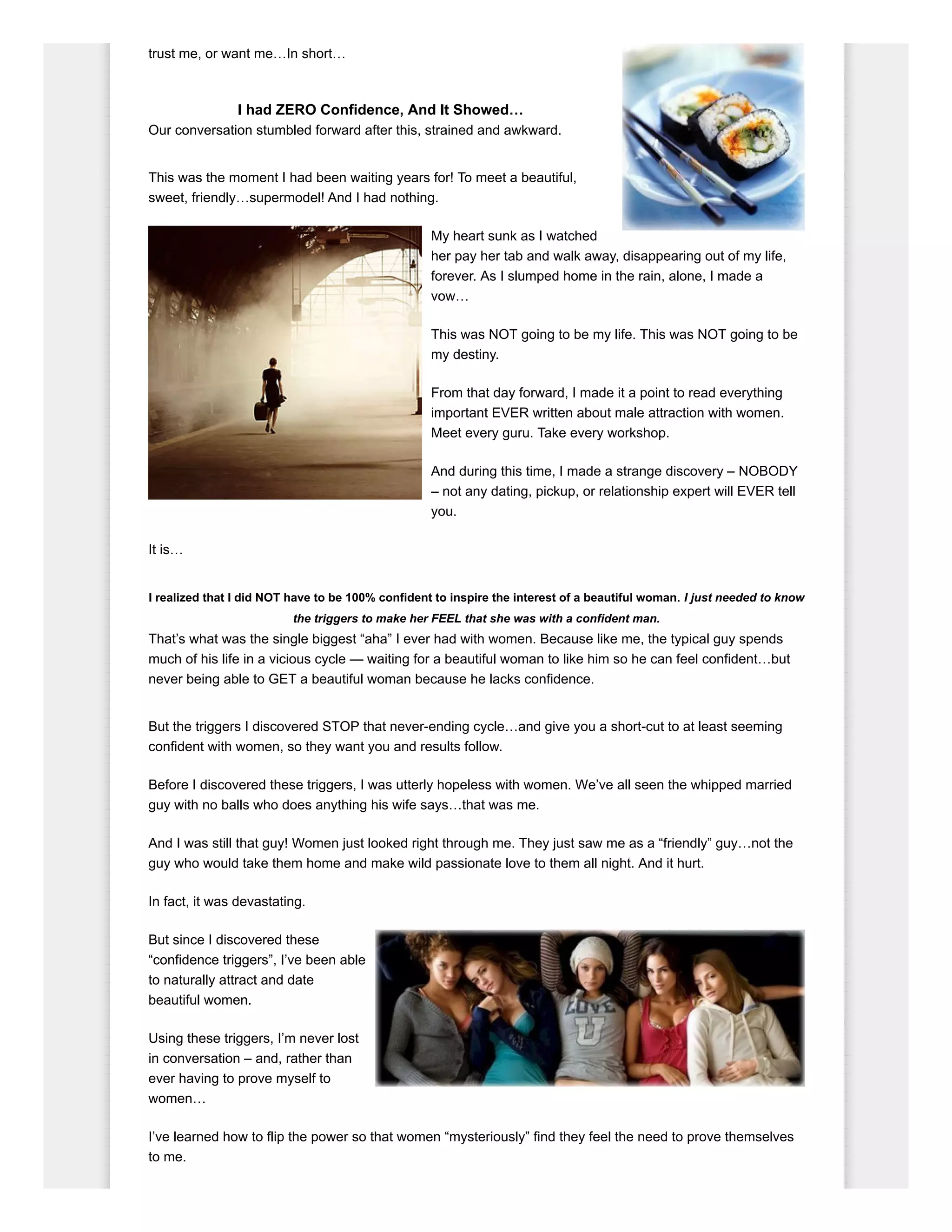trust me, or want me…In short…
I had ZERO Confidence, And It Showed…
Our conversation stumbled forward after this, strained and awkward.
This was the moment I had been waiting years for! To meet a beautiful,
sweet, friendly…supermodel! And I had nothing.
My heart sunk as I watched
her pay her tab and walk away, disappearing out of my life,
forever. As I slumped home in the rain, alone, I made a
vow…
This was NOT going to be my life. This was NOT going to be
my destiny.
From that day forward, I made it a point to read everything
important EVER written about male attraction with women.
Meet every guru. Take every workshop.
And during this time, I made a strange discovery – NOBODY
– not any dating, pickup, or relationship expert will EVER tell
you.
It is…
I realized that I did NOT have to be 100% confident to inspire the interest of a beautiful woman. I just needed to know
the triggers to make her FEEL that she was with a confident man.
That’s what was the single biggest “aha” I ever had with women. Because like me, the typical guy spends
much of his life in a vicious cycle — waiting for a beautiful woman to like him so he can feel confident…but
never being able to GET a beautiful woman because he lacks confidence.
But the triggers I discovered STOP that never-ending cycle…and give you a short-cut to at least seeming
confident with women, so they want you and results follow.
Before I discovered these triggers, I was utterly hopeless with women. We’ve all seen the whipped married
guy with no balls who does anything his wife says…that was me.
And I was still that guy! Women just looked right through me. They just saw me as a “friendly” guy…not the
guy who would take them home and make wild passionate love to them all night. And it hurt.
In fact, it was devastating.
But since I discovered these
“confidence triggers”, I’ve been able
to naturally attract and date
beautiful women.
Using these triggers, I’m never lost
in conversation – and, rather than
ever having to prove myself to
women…
I’ve learned how to flip the power so that women “mysteriously” find they feel the need to prove themselves
to me.
 