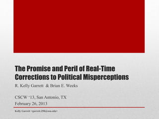 The Promise and Peril of Real-Time
Corrections to Political Misperceptions
R. Kelly Garrett & Brian E. Weeks
CSCW ‘13, San Antonio, TX
February 26, 2013
Kelly Garrett <garrett.258@osu.edu>
 