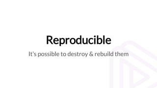 Reproducible
It’s possible to destroy & rebuild them
 