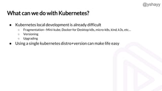 @yshayy
What can we do with Kubernetes?
● Kubernetes local development is already difficult
○ Fragmentation - Mini-kube, D...