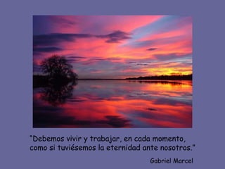 “ Debemos vivir y trabajar, en cada momento, como si tuviésemos la eternidad ante nosotros.” Gabriel Marcel 