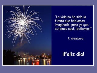 ¡Feliz día! “ La vida no ha sido la fiesta que habíamos imaginado, pero ya que estamos aquí, ¡bailemos!” F. Aramburu 