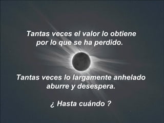 Tantas veces el valor lo obtiene  por lo que se ha perdido.  Tantas veces lo largamente anhelado aburre y desespera.  ¿ Hasta cuándo ?   