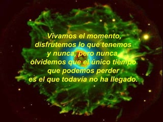 Vivamos el momento,  disfrutemos lo que tenemos  y nunca, pero nunca,  olvidemos que el único tiempo  que podemos perder  es el que todavía no ha llegado.   