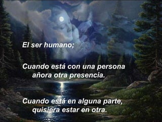 Cuando está con una persona añora otra presencia.  Cuando está en alguna parte, quisiera estar en otra.   El ser humano; 