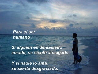 Si alguien es demasiado amado, se siente atosigado.  Y si nadie lo ama,  se siente desgraciado. Para el ser humano ; 