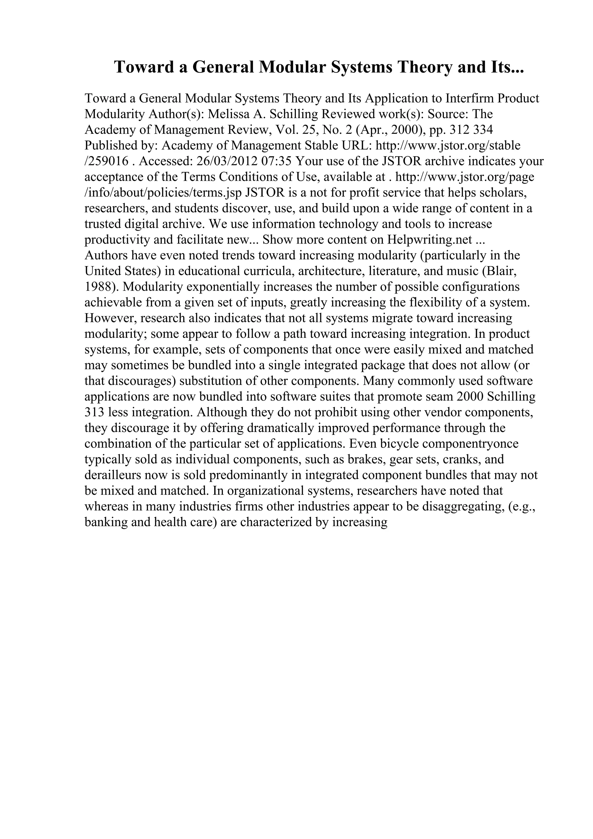Toward a General Modular Systems Theory and Its...
Toward a General Modular Systems Theory and Its Application to Interfirm Product
Modularity Author(s): Melissa A. Schilling Reviewed work(s): Source: The
Academy of Management Review, Vol. 25, No. 2 (Apr., 2000), pp. 312 334
Published by: Academy of Management Stable URL: http://www.jstor.org/stable
/259016 . Accessed: 26/03/2012 07:35 Your use of the JSTOR archive indicates your
acceptance of the Terms Conditions of Use, available at . http://www.jstor.org/page
/info/about/policies/terms.jsp JSTOR is a not for profit service that helps scholars,
researchers, and students discover, use, and build upon a wide range of content in a
trusted digital archive. We use information technology and tools to increase
productivity and facilitate new... Show more content on Helpwriting.net ...
Authors have even noted trends toward increasing modularity (particularly in the
United States) in educational curricula, architecture, literature, and music (Blair,
1988). Modularity exponentially increases the number of possible configurations
achievable from a given set of inputs, greatly increasing the flexibility of a system.
However, research also indicates that not all systems migrate toward increasing
modularity; some appear to follow a path toward increasing integration. In product
systems, for example, sets of components that once were easily mixed and matched
may sometimes be bundled into a single integrated package that does not allow (or
that discourages) substitution of other components. Many commonly used software
applications are now bundled into software suites that promote seam 2000 Schilling
313 less integration. Although they do not prohibit using other vendor components,
they discourage it by offering dramatically improved performance through the
combination of the particular set of applications. Even bicycle componentryonce
typically sold as individual components, such as brakes, gear sets, cranks, and
derailleurs now is sold predominantly in integrated component bundles that may not
be mixed and matched. In organizational systems, researchers have noted that
whereas in many industries firms other industries appear to be disaggregating, (e.g.,
banking and health care) are characterized by increasing
 