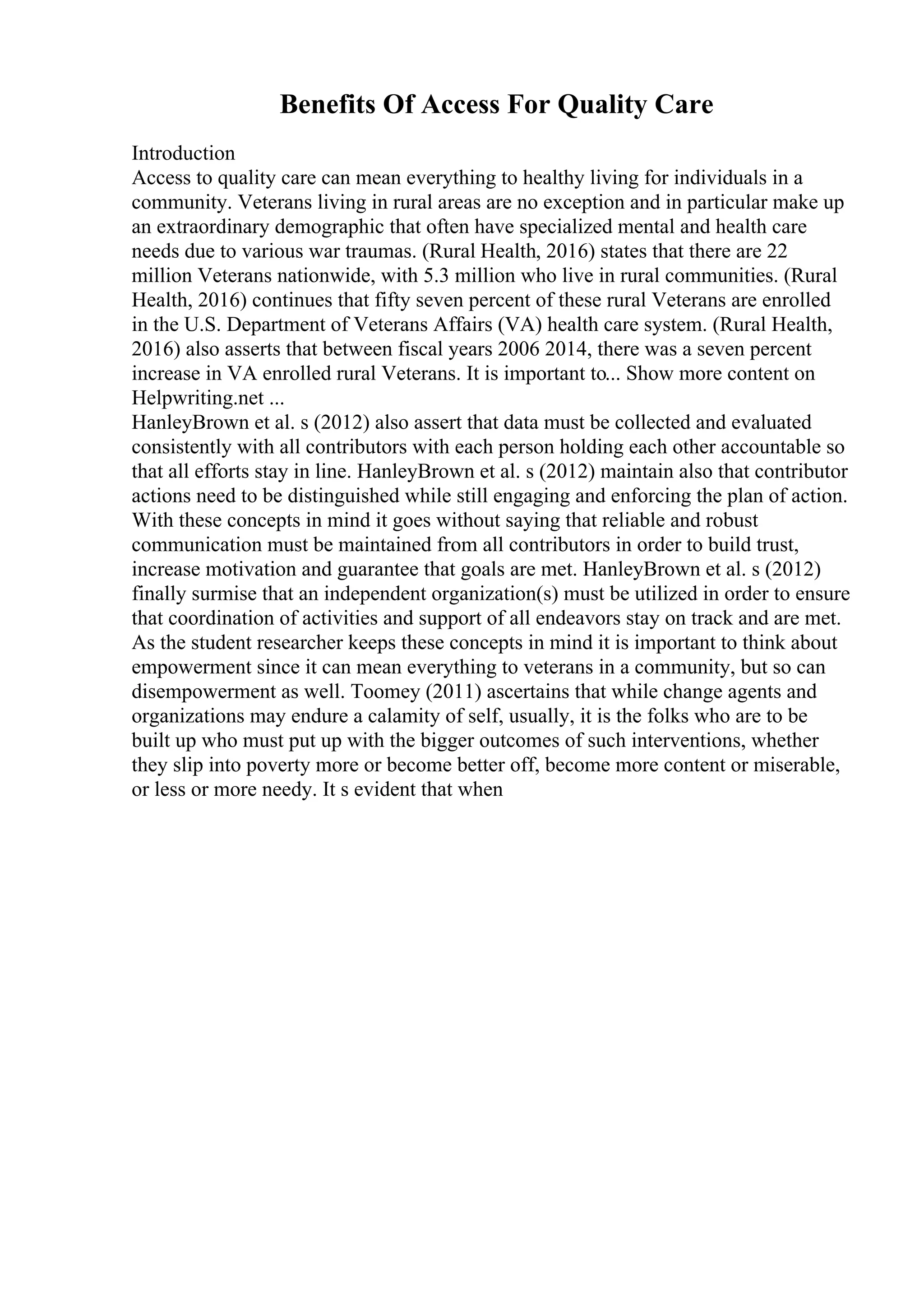 Benefits Of Access For Quality Care
Introduction
Access to quality care can mean everything to healthy living for individuals in a
community. Veterans living in rural areas are no exception and in particular make up
an extraordinary demographic that often have specialized mental and health care
needs due to various war traumas. (Rural Health, 2016) states that there are 22
million Veterans nationwide, with 5.3 million who live in rural communities. (Rural
Health, 2016) continues that fifty seven percent of these rural Veterans are enrolled
in the U.S. Department of Veterans Affairs (VA) health care system. (Rural Health,
2016) also asserts that between fiscal years 2006 2014, there was a seven percent
increase in VA enrolled rural Veterans. It is important to... Show more content on
Helpwriting.net ...
HanleyBrown et al. s (2012) also assert that data must be collected and evaluated
consistently with all contributors with each person holding each other accountable so
that all efforts stay in line. HanleyBrown et al. s (2012) maintain also that contributor
actions need to be distinguished while still engaging and enforcing the plan of action.
With these concepts in mind it goes without saying that reliable and robust
communication must be maintained from all contributors in order to build trust,
increase motivation and guarantee that goals are met. HanleyBrown et al. s (2012)
finally surmise that an independent organization(s) must be utilized in order to ensure
that coordination of activities and support of all endeavors stay on track and are met.
As the student researcher keeps these concepts in mind it is important to think about
empowerment since it can mean everything to veterans in a community, but so can
disempowerment as well. Toomey (2011) ascertains that while change agents and
organizations may endure a calamity of self, usually, it is the folks who are to be
built up who must put up with the bigger outcomes of such interventions, whether
they slip into poverty more or become better off, become more content or miserable,
or less or more needy. It s evident that when
 