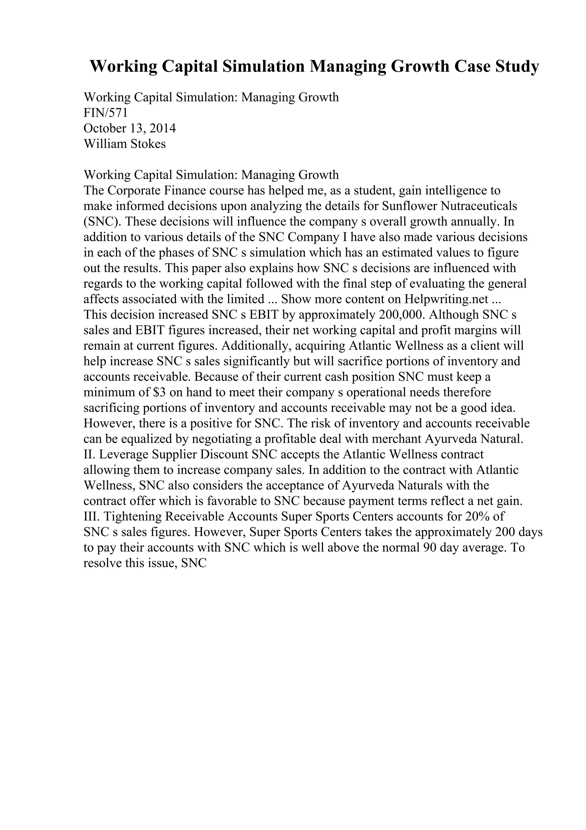Working Capital Simulation Managing Growth Case Study
Working Capital Simulation: Managing Growth
FIN/571
October 13, 2014
William Stokes
Working Capital Simulation: Managing Growth
The Corporate Finance course has helped me, as a student, gain intelligence to
make informed decisions upon analyzing the details for Sunflower Nutraceuticals
(SNC). These decisions will influence the company s overall growth annually. In
addition to various details of the SNC Company I have also made various decisions
in each of the phases of SNC s simulation which has an estimated values to figure
out the results. This paper also explains how SNC s decisions are influenced with
regards to the working capital followed with the final step of evaluating the general
affects associated with the limited ... Show more content on Helpwriting.net ...
This decision increased SNC s EBIT by approximately 200,000. Although SNC s
sales and EBIT figures increased, their net working capital and profit margins will
remain at current figures. Additionally, acquiring Atlantic Wellness as a client will
help increase SNC s sales significantly but will sacrifice portions of inventory and
accounts receivable. Because of their current cash position SNC must keep a
minimum of $3 on hand to meet their company s operational needs therefore
sacrificing portions of inventory and accounts receivable may not be a good idea.
However, there is a positive for SNC. The risk of inventory and accounts receivable
can be equalized by negotiating a profitable deal with merchant Ayurveda Natural.
II. Leverage Supplier Discount SNC accepts the Atlantic Wellness contract
allowing them to increase company sales. In addition to the contract with Atlantic
Wellness, SNC also considers the acceptance of Ayurveda Naturals with the
contract offer which is favorable to SNC because payment terms reflect a net gain.
III. Tightening Receivable Accounts Super Sports Centers accounts for 20% of
SNC s sales figures. However, Super Sports Centers takes the approximately 200 days
to pay their accounts with SNC which is well above the normal 90 day average. To
resolve this issue, SNC
 