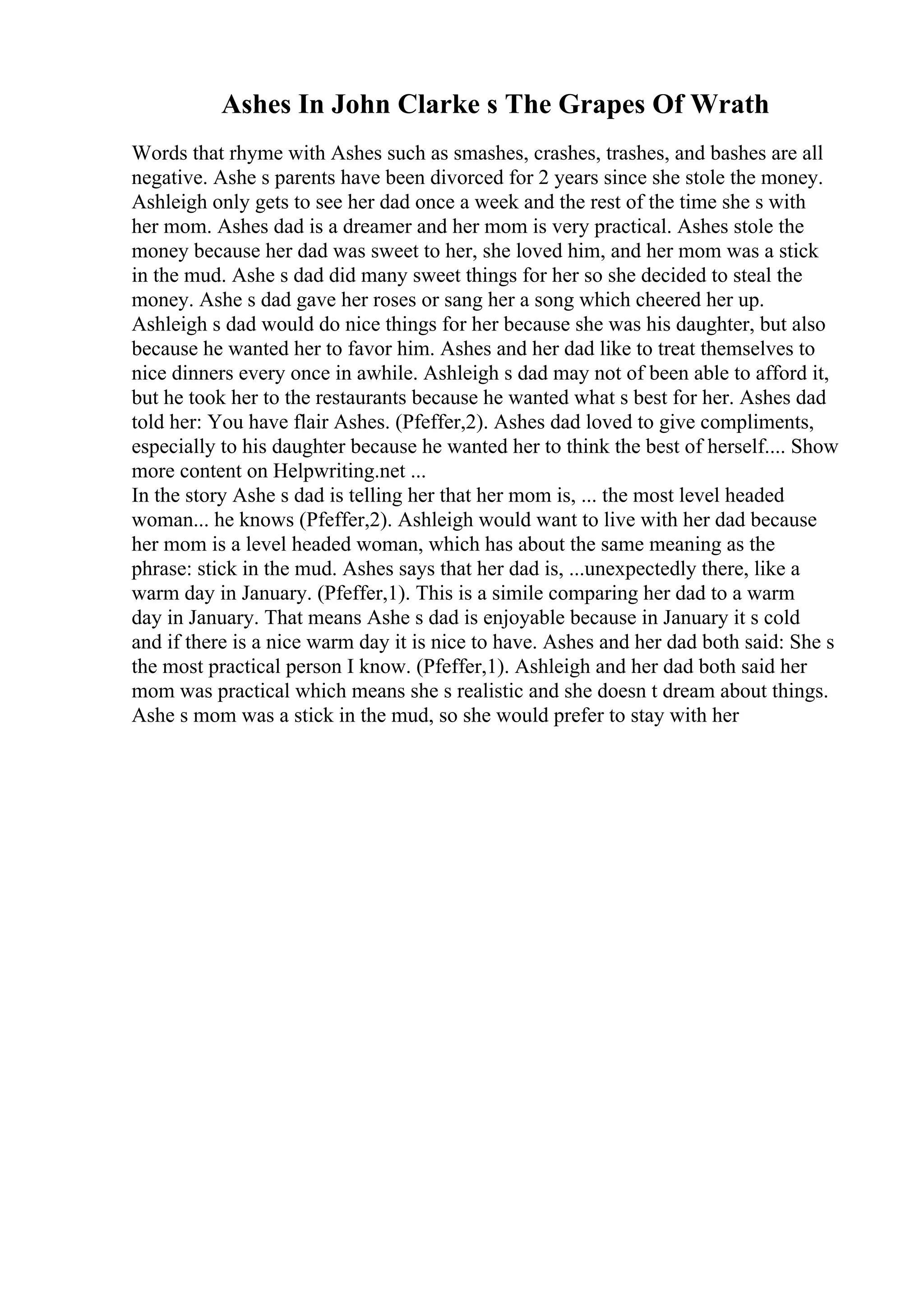 Ashes In John Clarke s The Grapes Of Wrath
Words that rhyme with Ashes such as smashes, crashes, trashes, and bashes are all
negative. Ashe s parents have been divorced for 2 years since she stole the money.
Ashleigh only gets to see her dad once a week and the rest of the time she s with
her mom. Ashes dad is a dreamer and her mom is very practical. Ashes stole the
money because her dad was sweet to her, she loved him, and her mom was a stick
in the mud. Ashe s dad did many sweet things for her so she decided to steal the
money. Ashe s dad gave her roses or sang her a song which cheered her up.
Ashleigh s dad would do nice things for her because she was his daughter, but also
because he wanted her to favor him. Ashes and her dad like to treat themselves to
nice dinners every once in awhile. Ashleigh s dad may not of been able to afford it,
but he took her to the restaurants because he wanted what s best for her. Ashes dad
told her: You have flair Ashes. (Pfeffer,2). Ashes dad loved to give compliments,
especially to his daughter because he wanted her to think the best of herself.... Show
more content on Helpwriting.net ...
In the story Ashe s dad is telling her that her mom is, ... the most level headed
woman... he knows (Pfeffer,2). Ashleigh would want to live with her dad because
her mom is a level headed woman, which has about the same meaning as the
phrase: stick in the mud. Ashes says that her dad is, ...unexpectedly there, like a
warm day in January. (Pfeffer,1). This is a simile comparing her dad to a warm
day in January. That means Ashe s dad is enjoyable because in January it s cold
and if there is a nice warm day it is nice to have. Ashes and her dad both said: She s
the most practical person I know. (Pfeffer,1). Ashleigh and her dad both said her
mom was practical which means she s realistic and she doesn t dream about things.
Ashe s mom was a stick in the mud, so she would prefer to stay with her
 